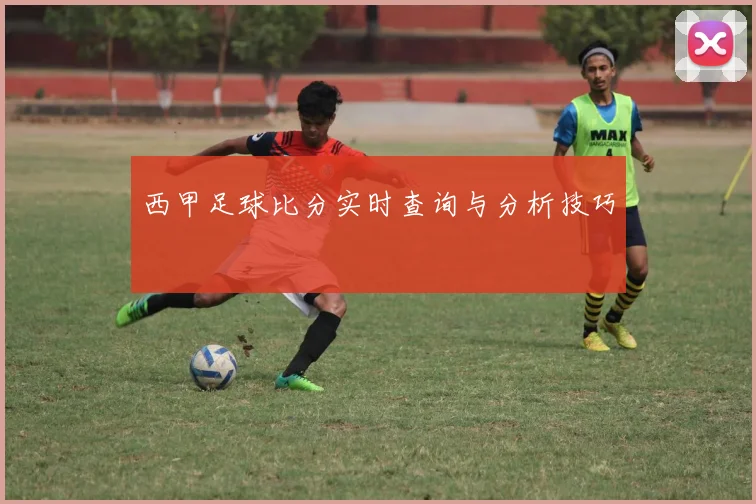 西甲足球比分实时查询与分析技巧