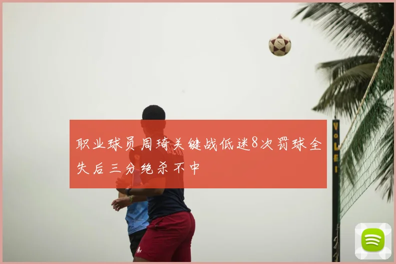 职业球员周琦关键战低迷8次罚球全失后三分绝杀不中