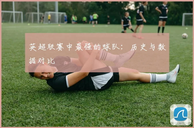 英超联赛中最强的球队：历史与数据对比