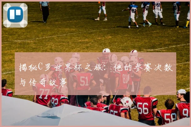 揭秘C罗世界杯之旅：他的参赛次数与传奇故事
